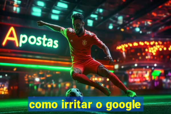 como irritar o google