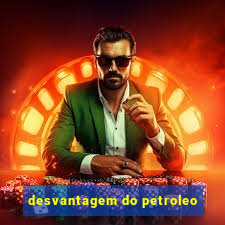 desvantagem do petroleo